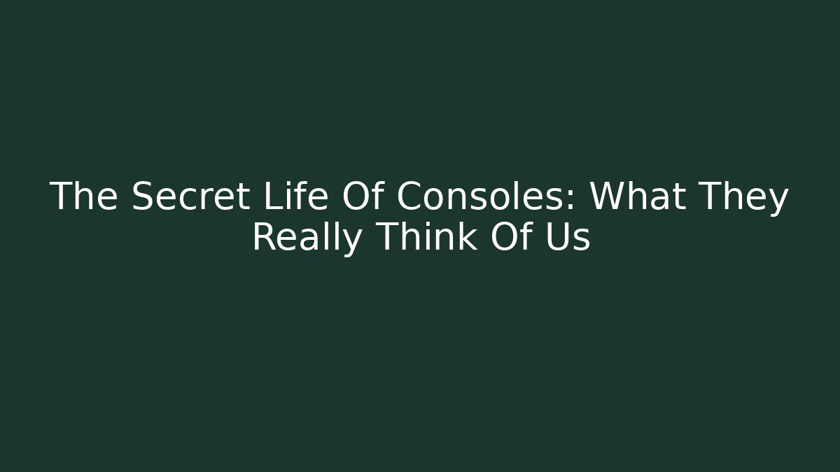 The Secret Life Of Consoles: What They Really Think Of Us