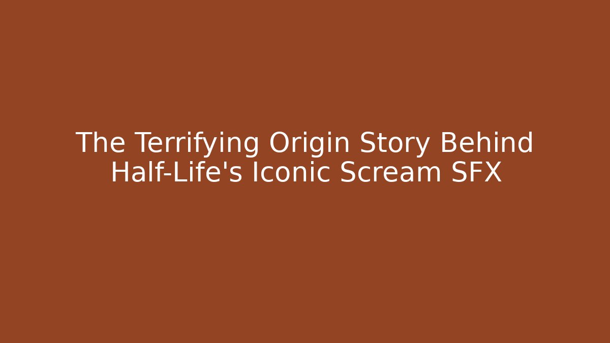 The Terrifying Origin Story Behind Half-Life’s Iconic Scream SFX