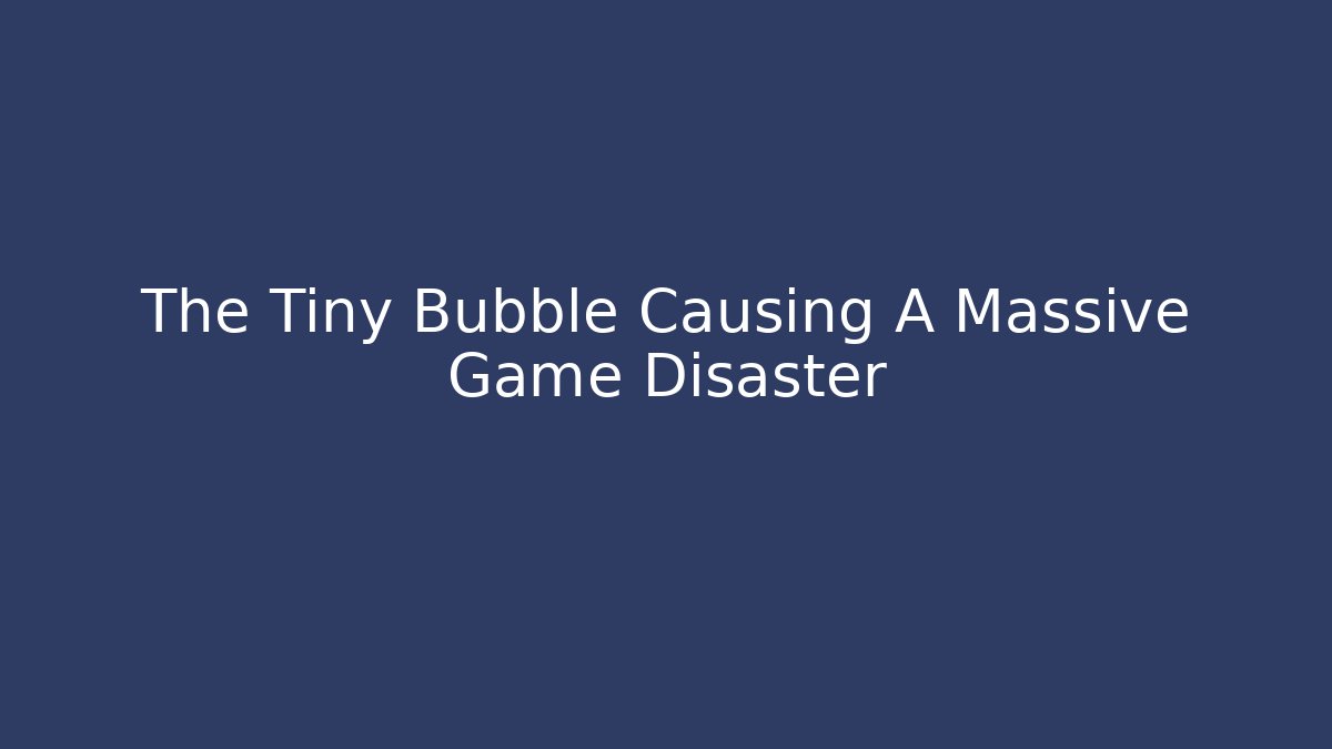 The Tiny Bubble Causing A Massive Game Disaster