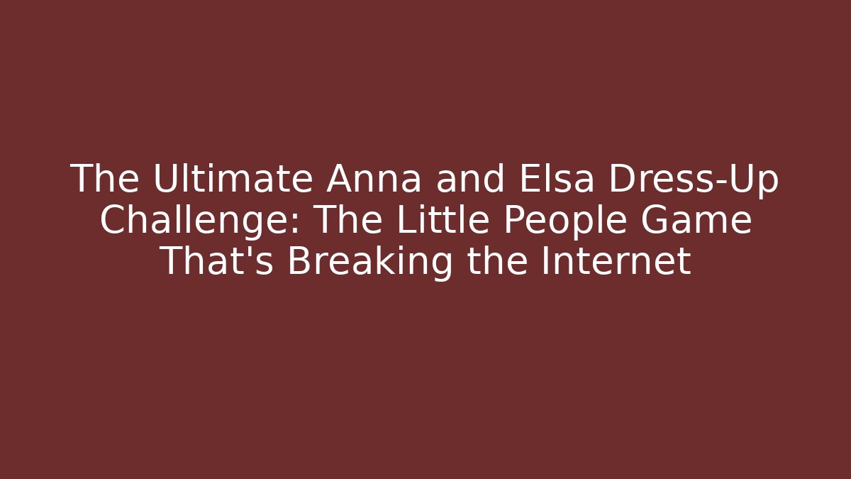 The Ultimate Anna and Elsa Dress-Up Challenge: The Little People Game That’s Breaking the Internet