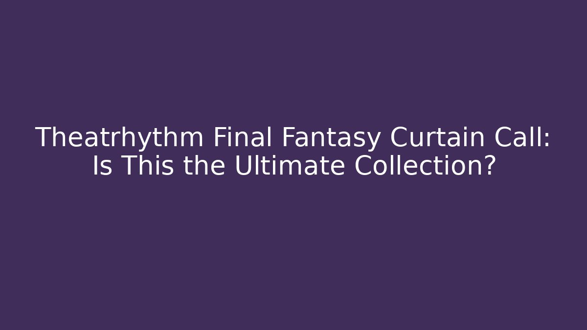 Theatrhythm Final Fantasy Curtain Call: Is This the Ultimate Collection?