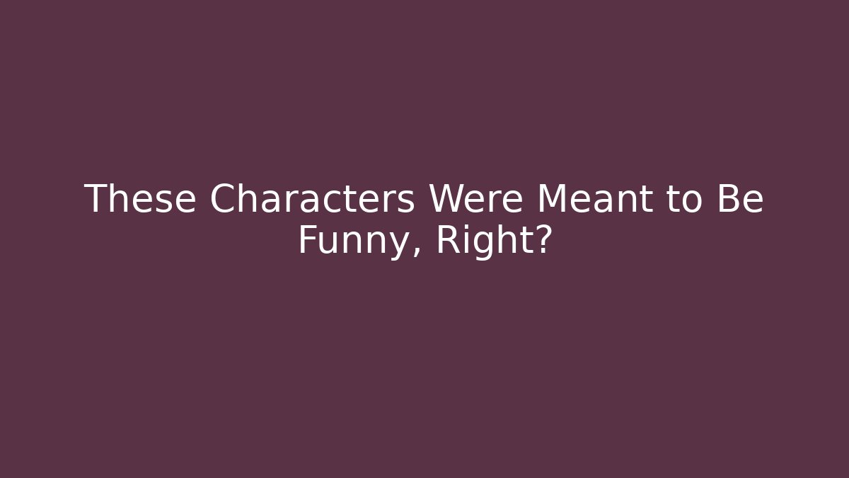 These Characters Were Meant to Be Funny, Right?