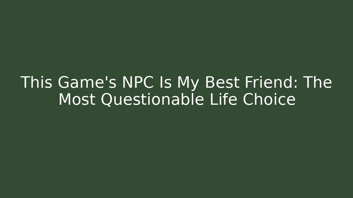 This Game's NPC Is My Best Friend: The Most Questionable Life Choice
