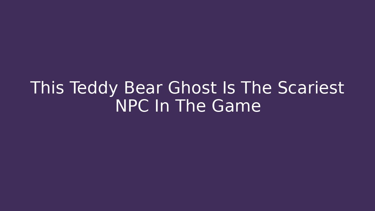 This Teddy Bear Ghost Is The Scariest NPC In The Game