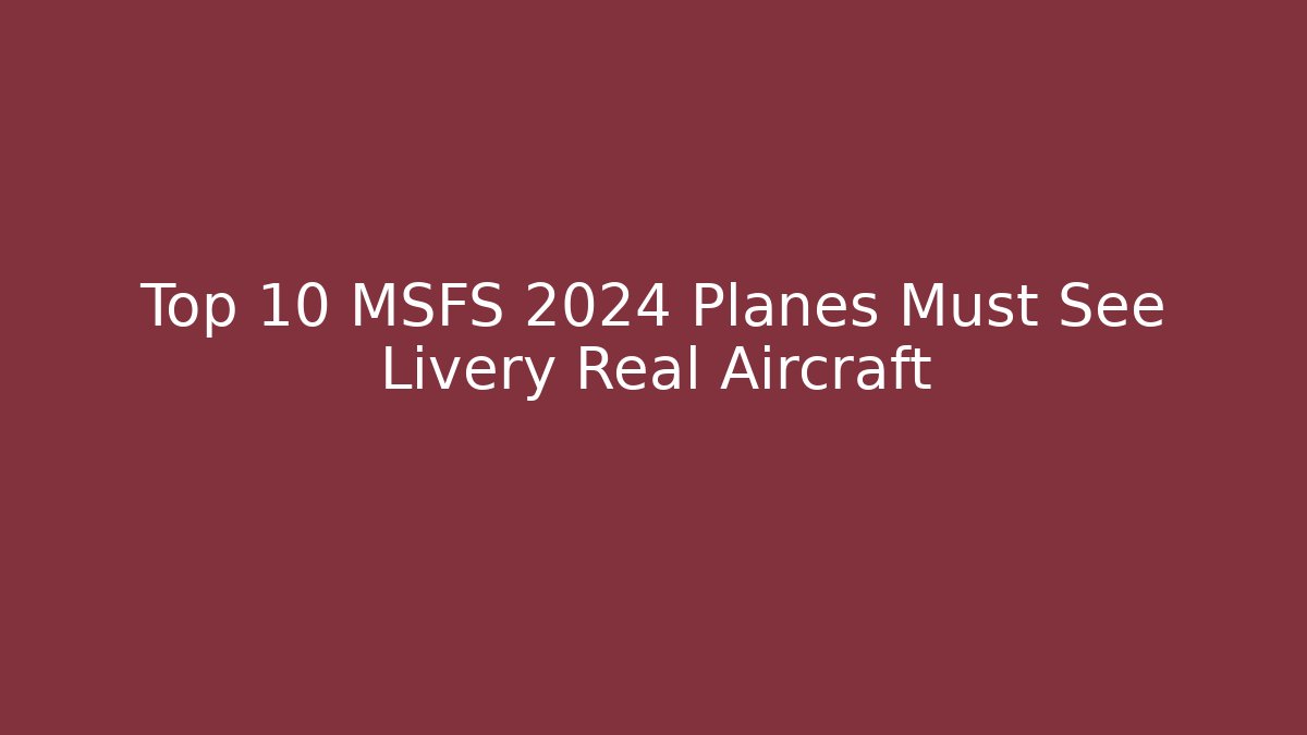 Top 10 MSFS 2024 Planes Must See Livery Real Aircraft