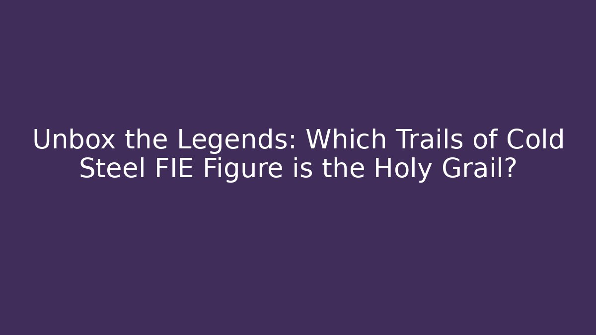 Unbox the Legends: Which Trails of Cold Steel FIE Figure is the Holy Grail?