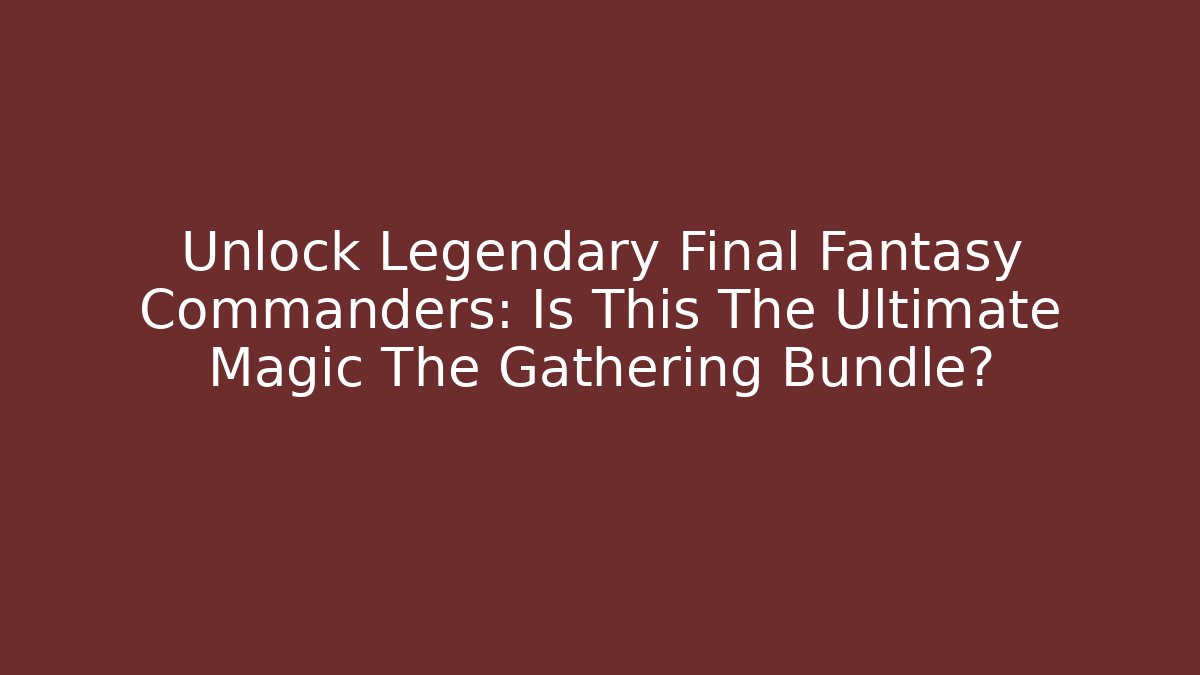 Unlock Legendary Final Fantasy Commanders: Is This The Ultimate Magic The Gathering Bundle?
