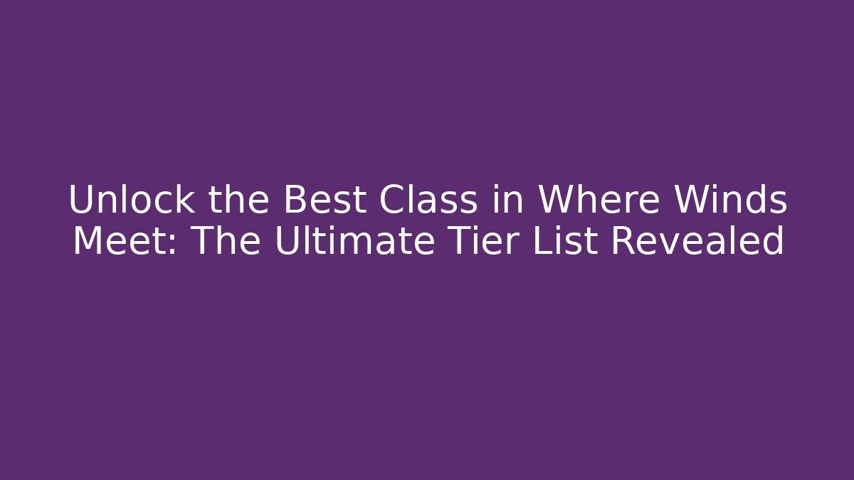 Unlock the Best Class in Where Winds Meet: The Ultimate Tier List Revealed