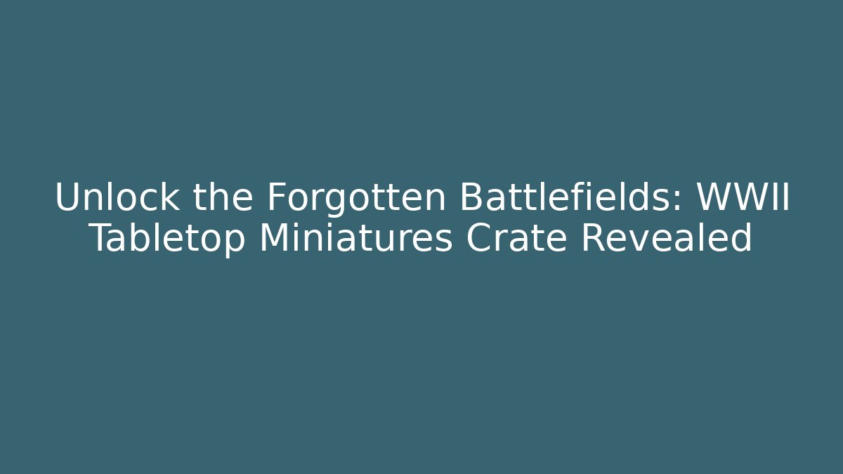 Unlock the Forgotten Battlefields: WWII Tabletop Miniatures Crate Revealed