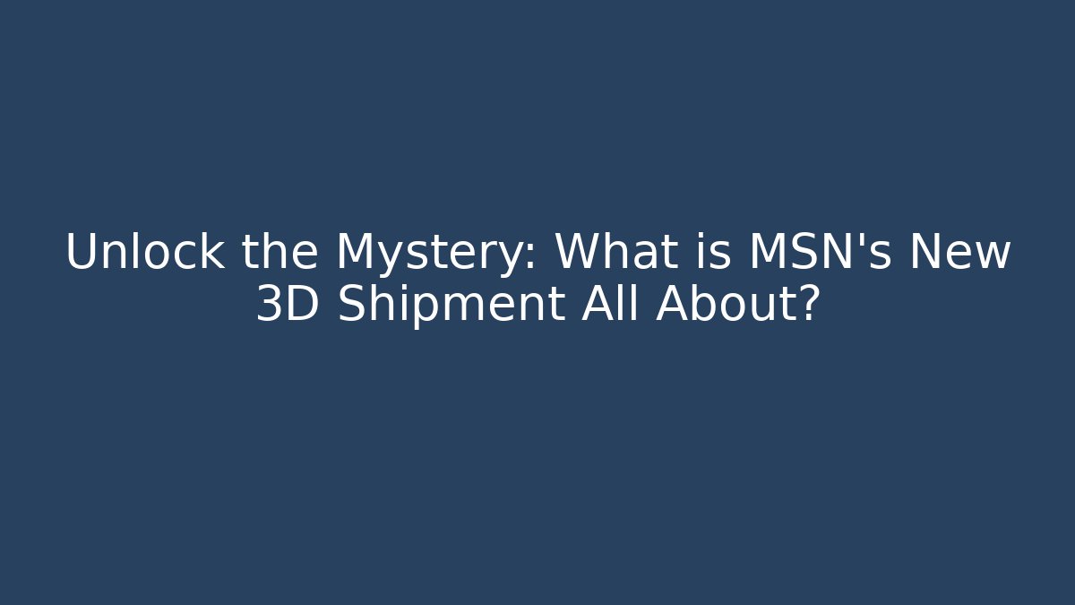 Unlock the Mystery: What is MSN's New 3D Shipment All About?