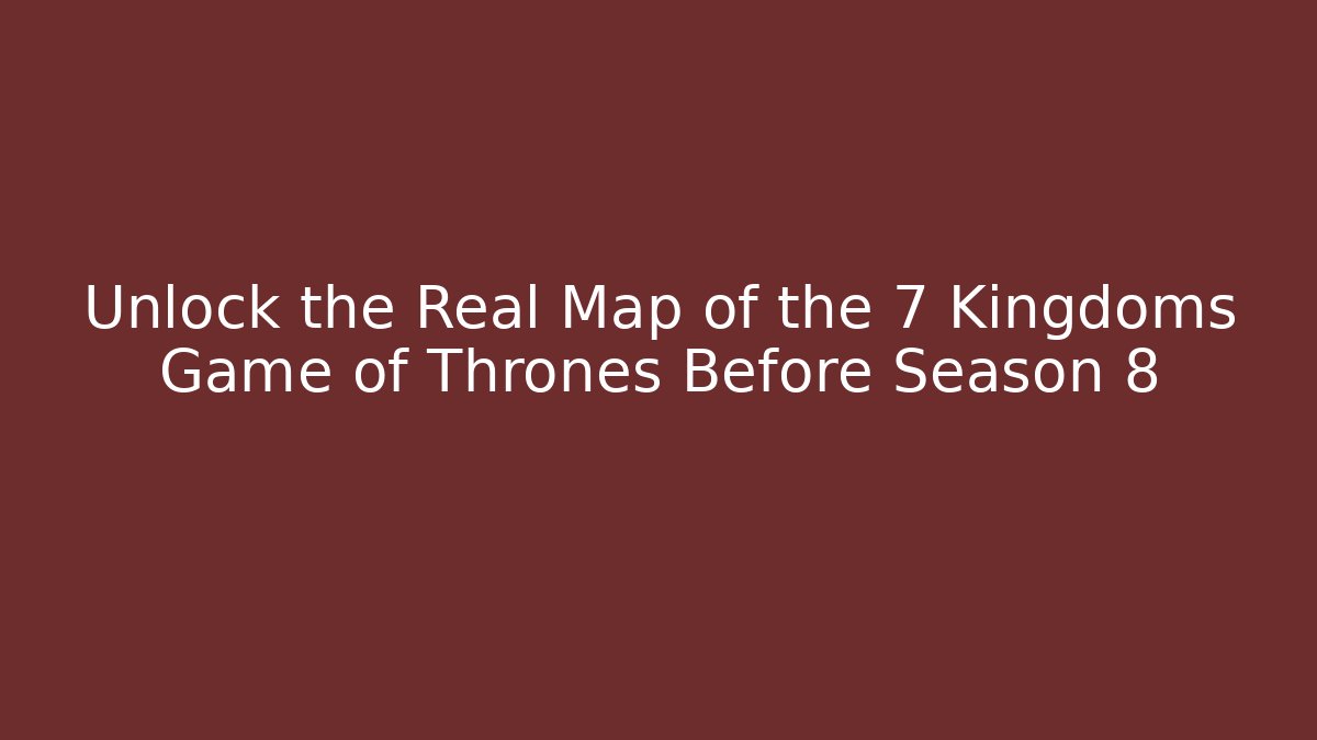 Unlock the Real Map of the 7 Kingdoms Game of Thrones Before Season 8