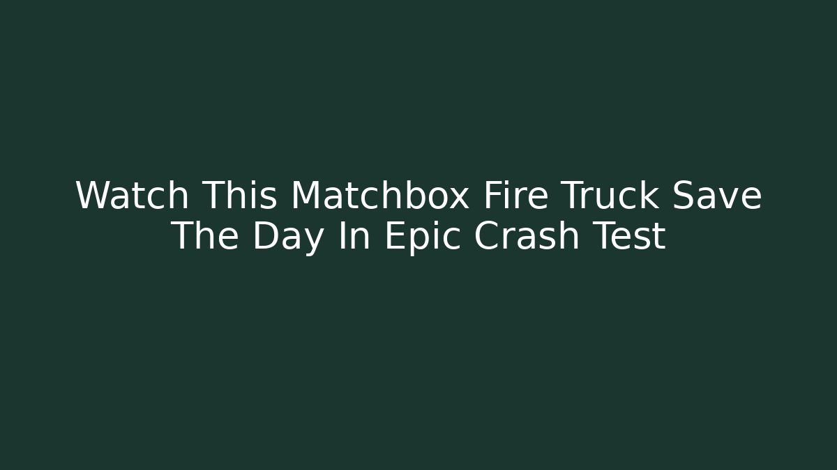 Watch This Matchbox Fire Truck Save The Day In Epic Crash Test