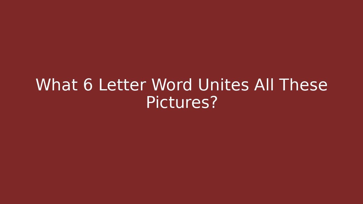 What 6 Letter Word Unites All These Pictures?