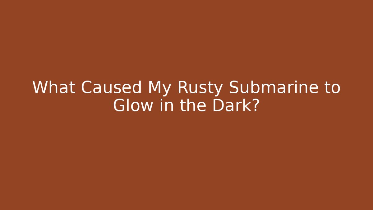 What Caused My Rusty Submarine to Glow in the Dark?