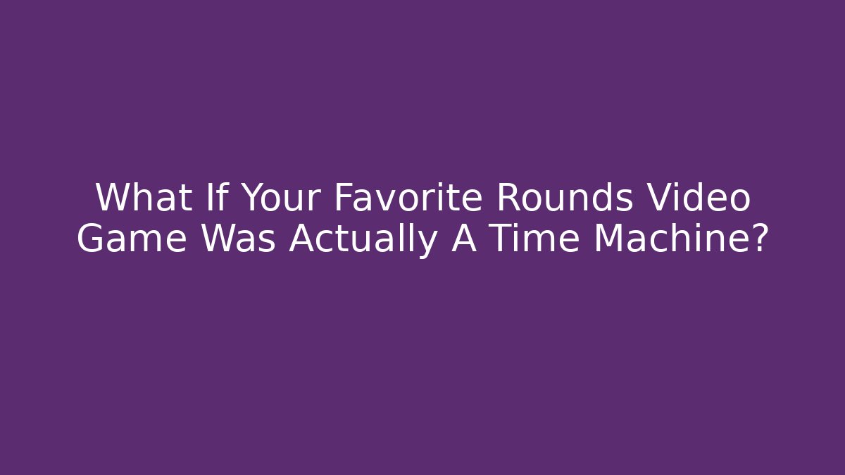 What If Your Favorite Rounds Video Game Was Actually A Time Machine?