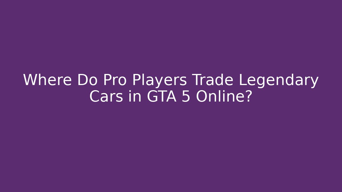 Where Do Pro Players Trade Legendary Cars in GTA 5 Online?