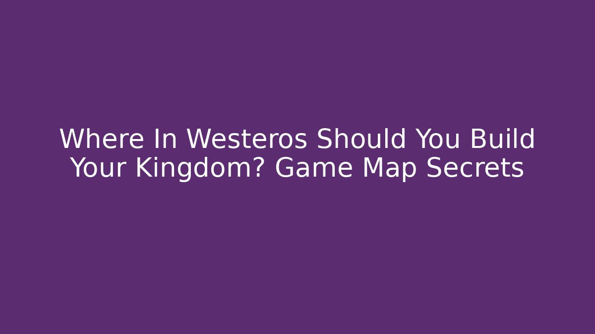 Where In Westeros Should You Build Your Kingdom? Game Map Secrets - The Family Holidays