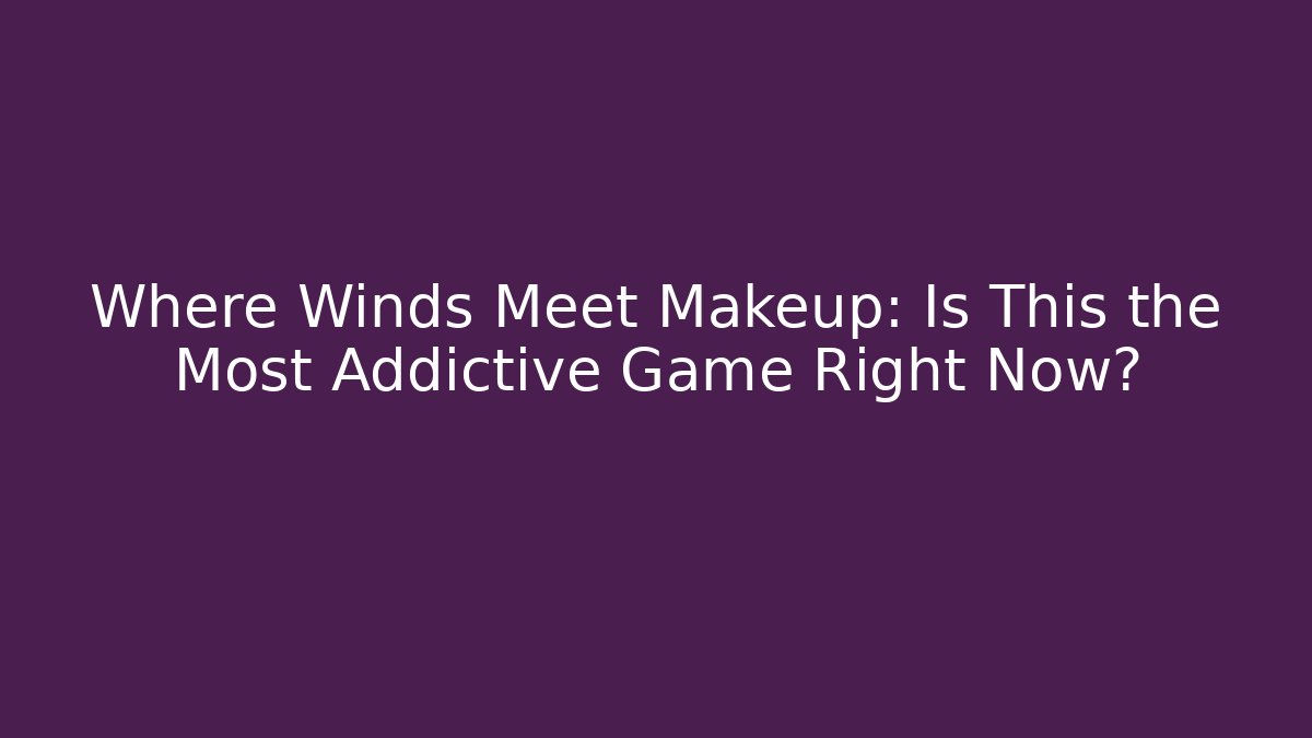 Where Winds Meet Makeup: Is This the Most Addictive Game Right Now?