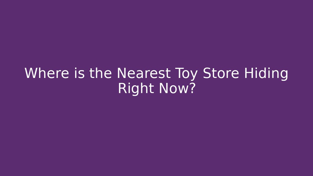 Where is the Nearest Toy Store Hiding Right Now?