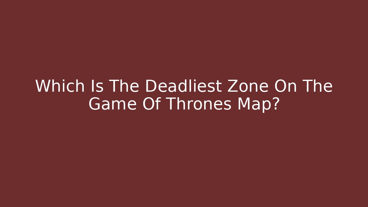 Which Is The Deadliest Zone On The Game Of Thrones Map?