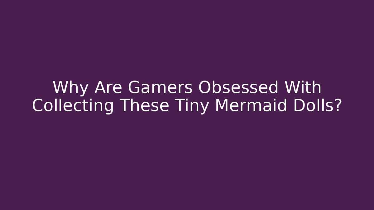 Why Are Gamers Obsessed With Collecting These Tiny Mermaid Dolls?