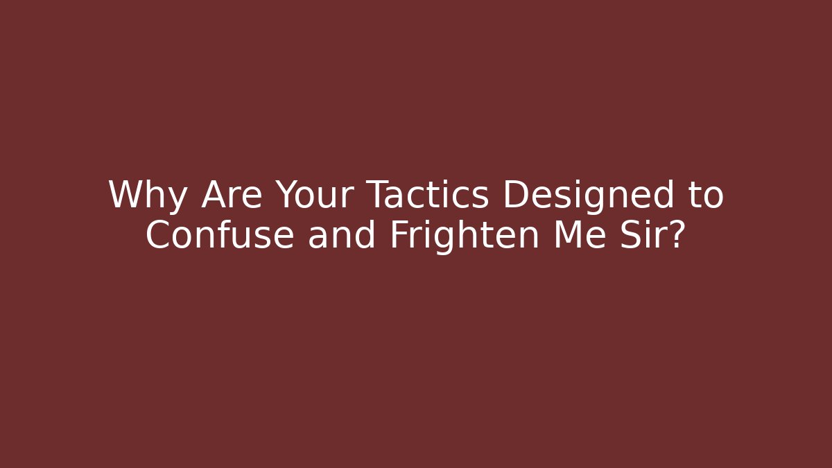 Why Are Your Tactics Designed to Confuse and Frighten Me Sir?