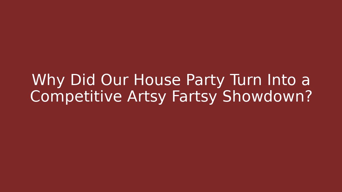 Why Did Our House Party Turn Into a Competitive Artsy Fartsy Showdown?