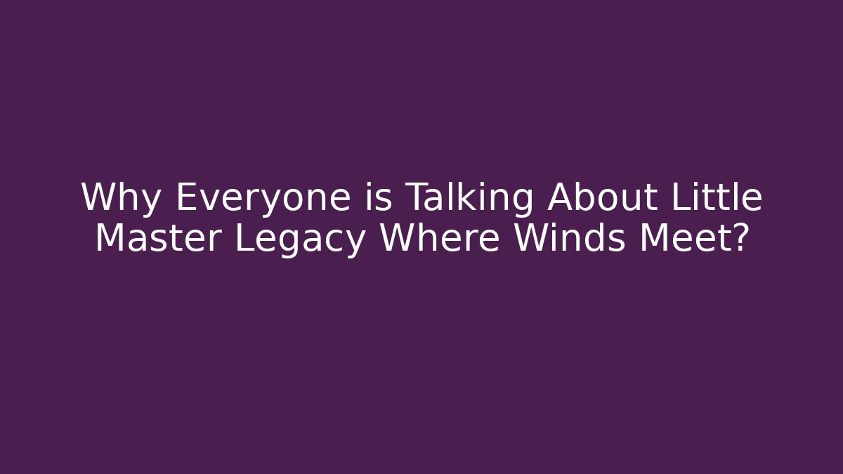 Why Everyone is Talking About Little Master Legacy Where Winds Meet?