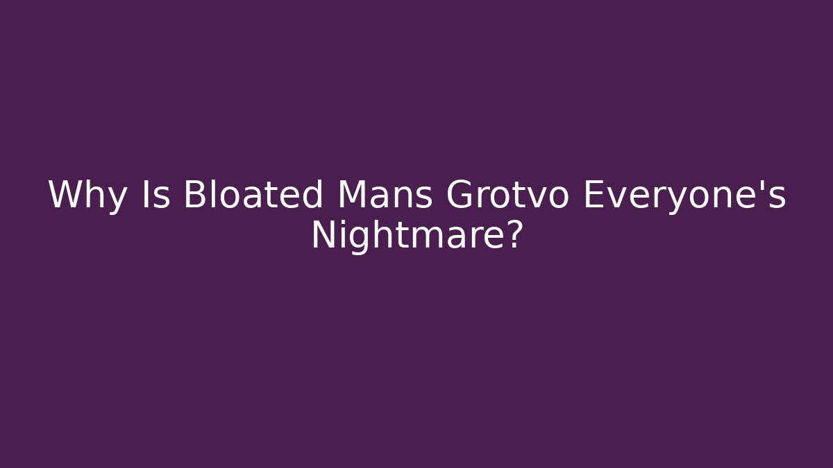 Why Is Bloated Mans Grotvo Everyone's Nightmare?