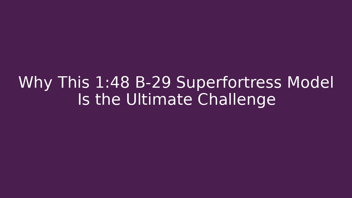 Why This 1:48 B-29 Superfortress Model Is the Ultimate Challenge