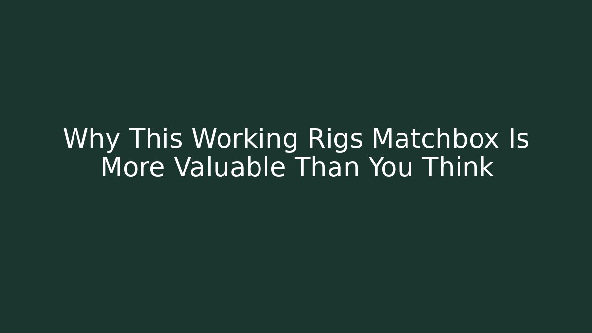 Why This Working Rigs Matchbox Is More Valuable Than You Think - The Family Holidays