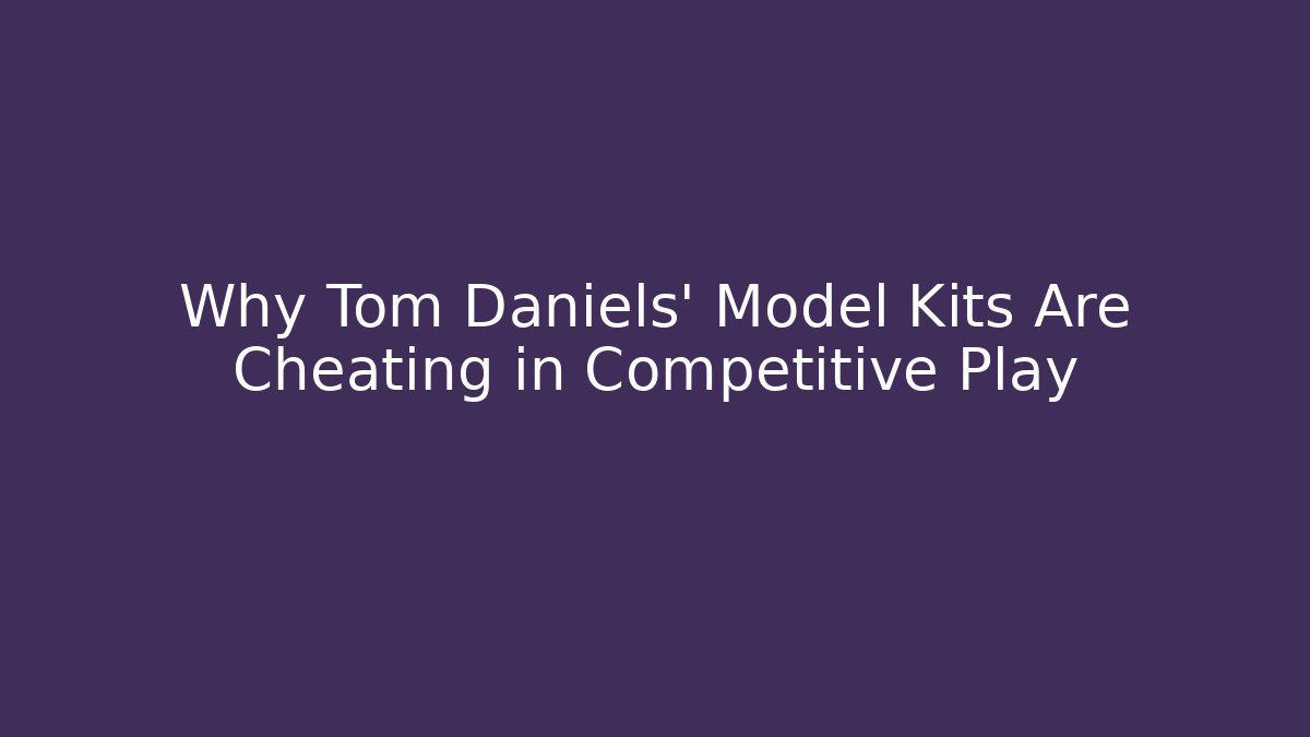 Why Tom Daniels' Model Kits Are Cheating in Competitive Play
