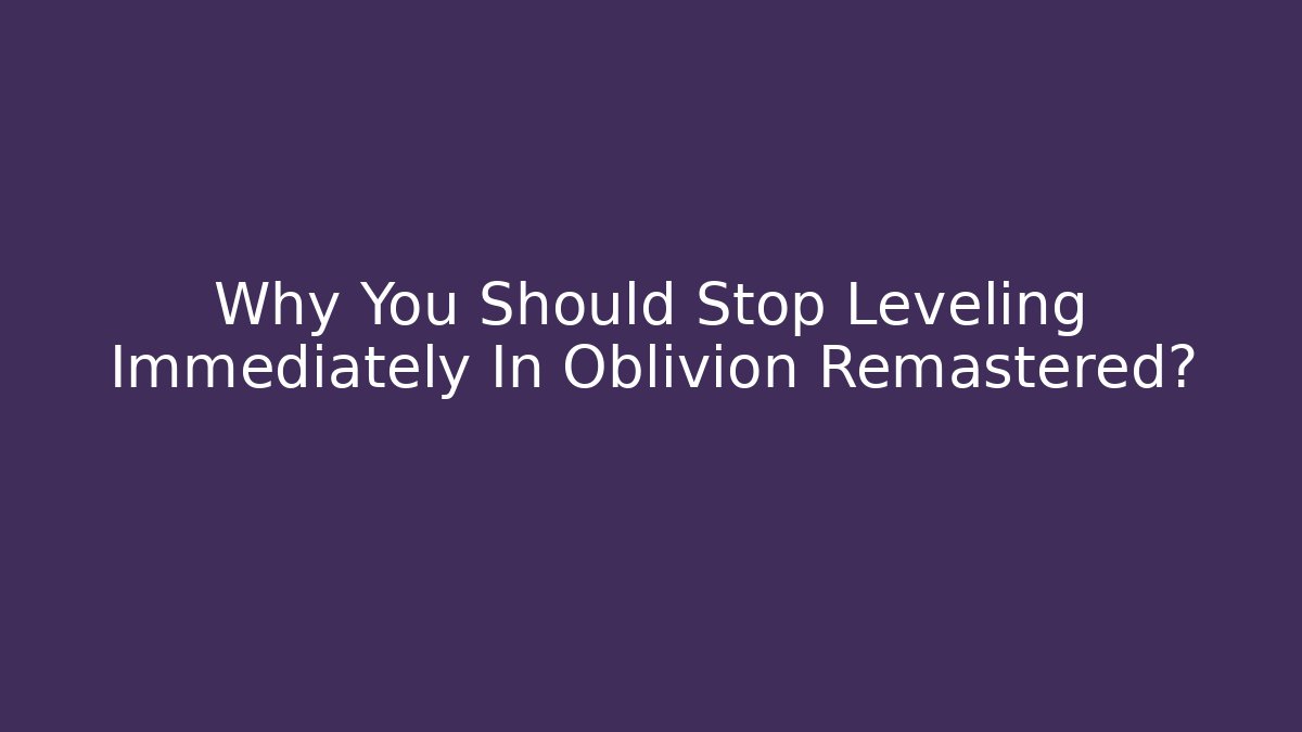 Why You Should Stop Leveling Immediately In Oblivion Remastered?