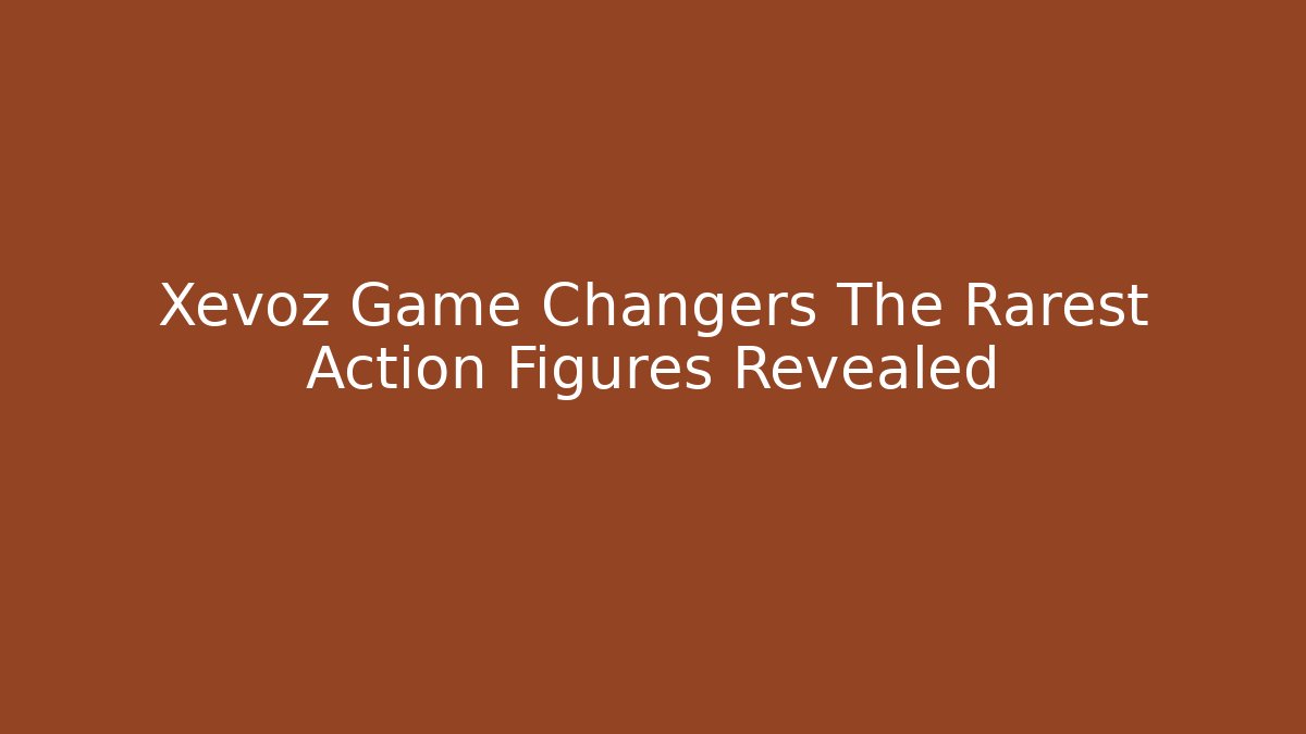 Xevoz Game Changers The Rarest Action Figures Revealed