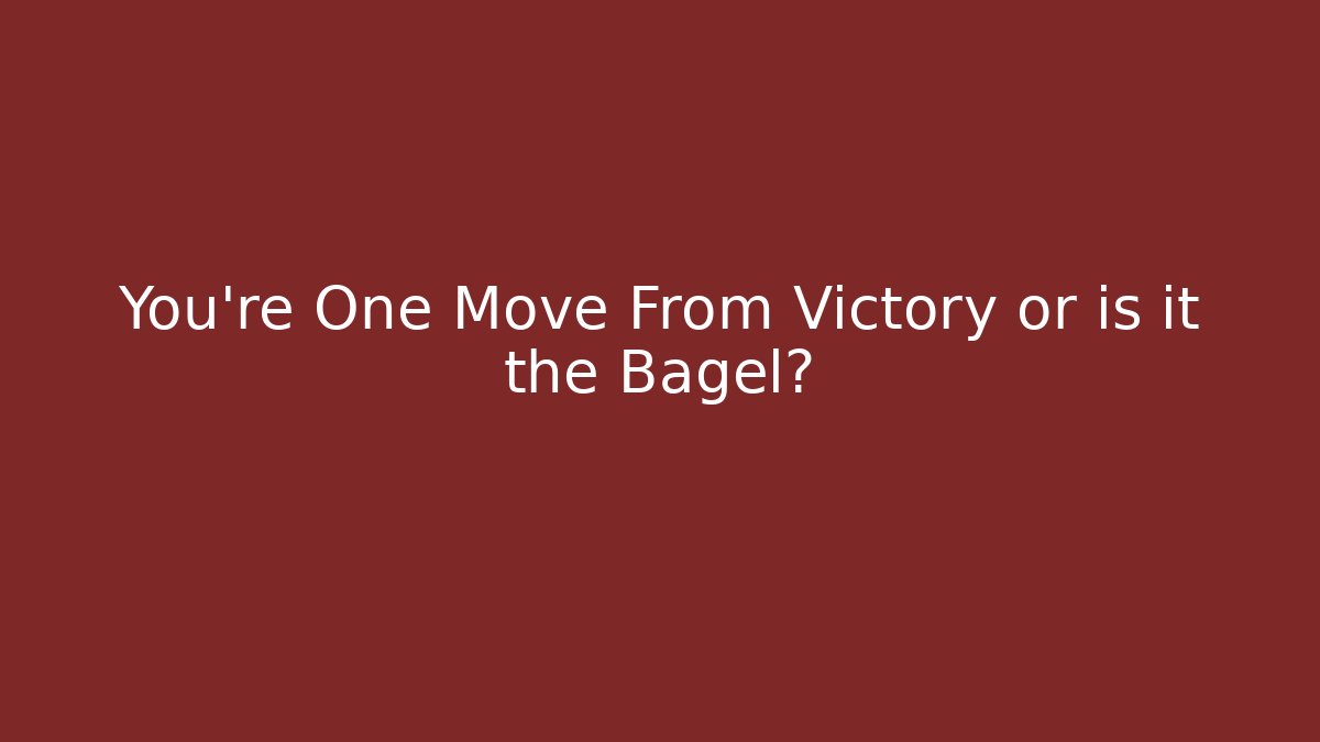 You’re One Move From Victory or is it the Bagel?