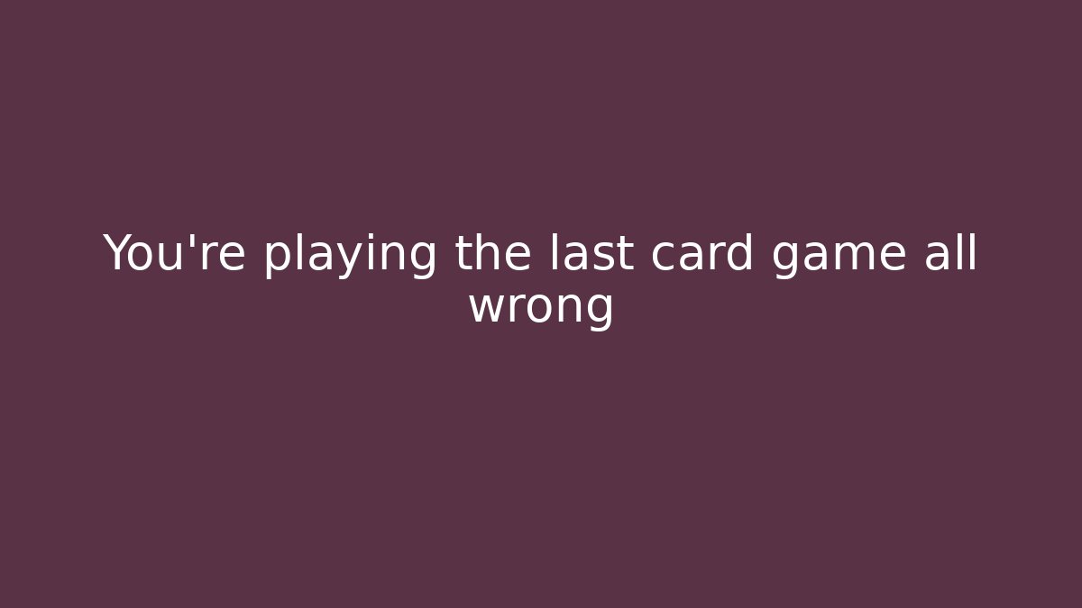 You’re playing the last card game all wrong
