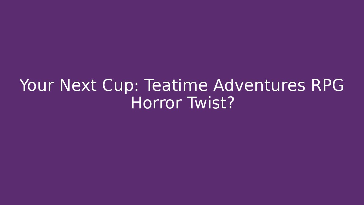 Your Next Cup: Teatime Adventures RPG Horror Twist?