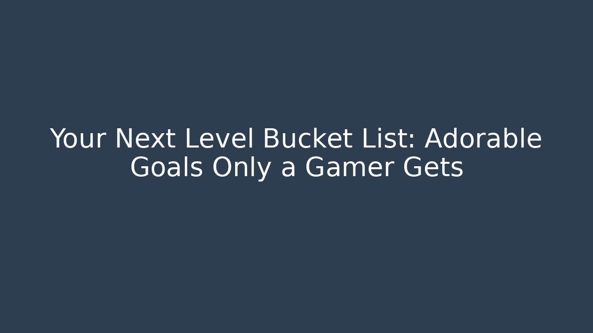 Your Next Level Bucket List: Adorable Goals Only a Gamer Gets