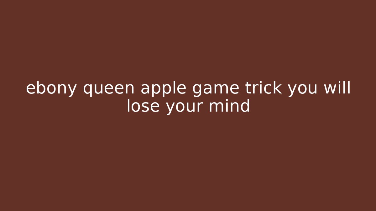 ebony queen apple game trick you will lose your mind