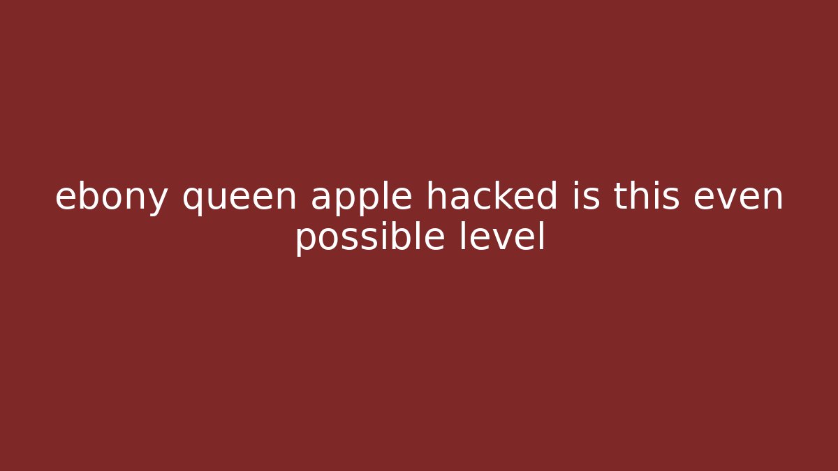 ebony queen apple hacked is this even possible level