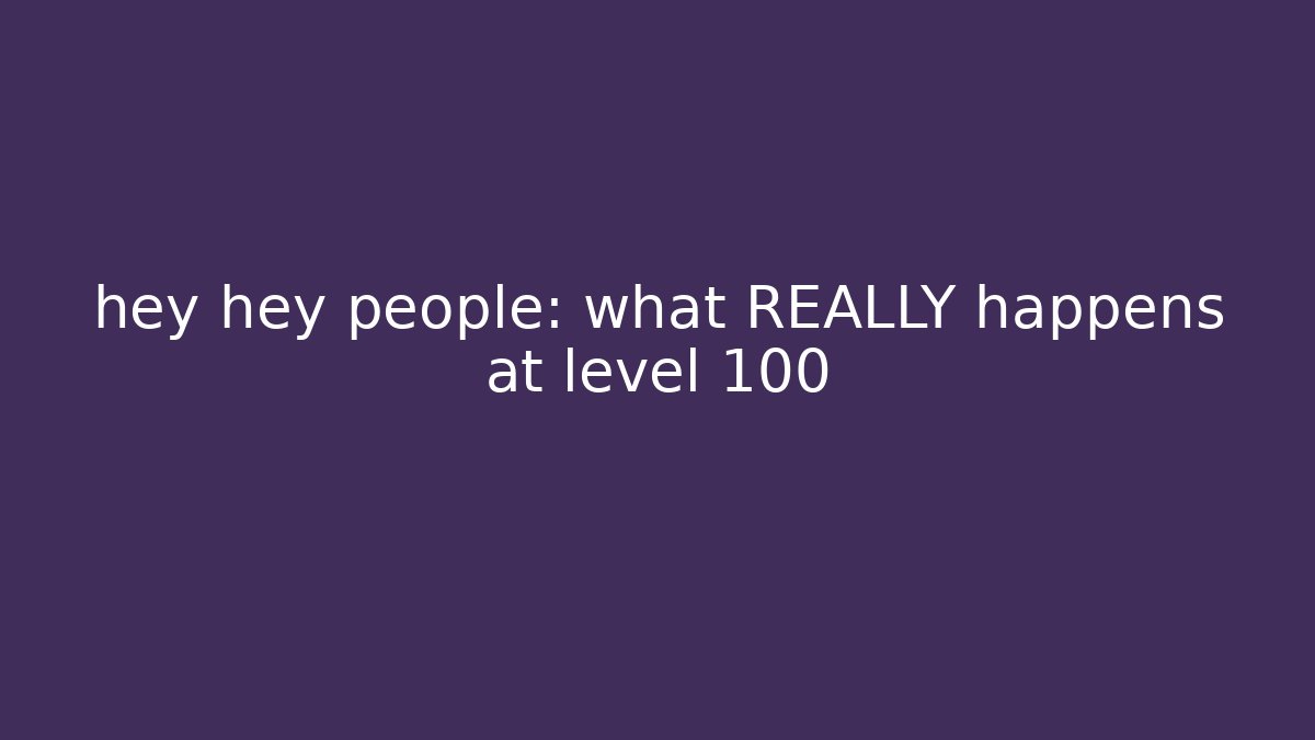 hey hey people: what REALLY happens at level 100
