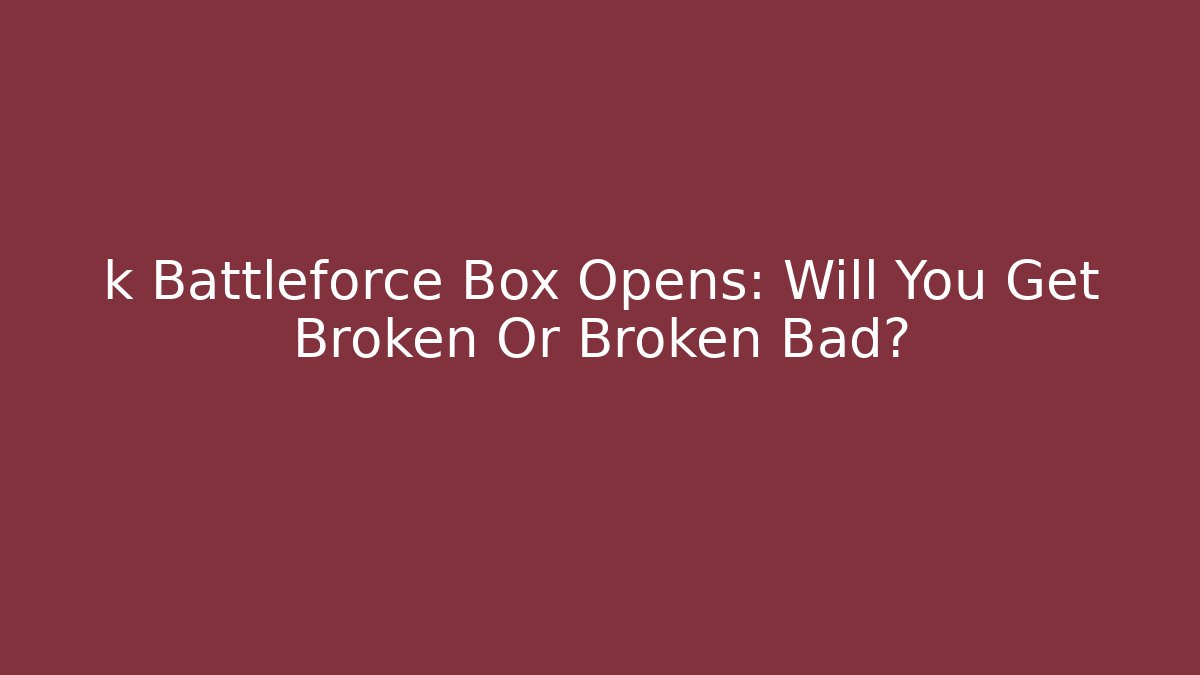 k Battleforce Box Opens: Will You Get Broken Or Broken Bad?
