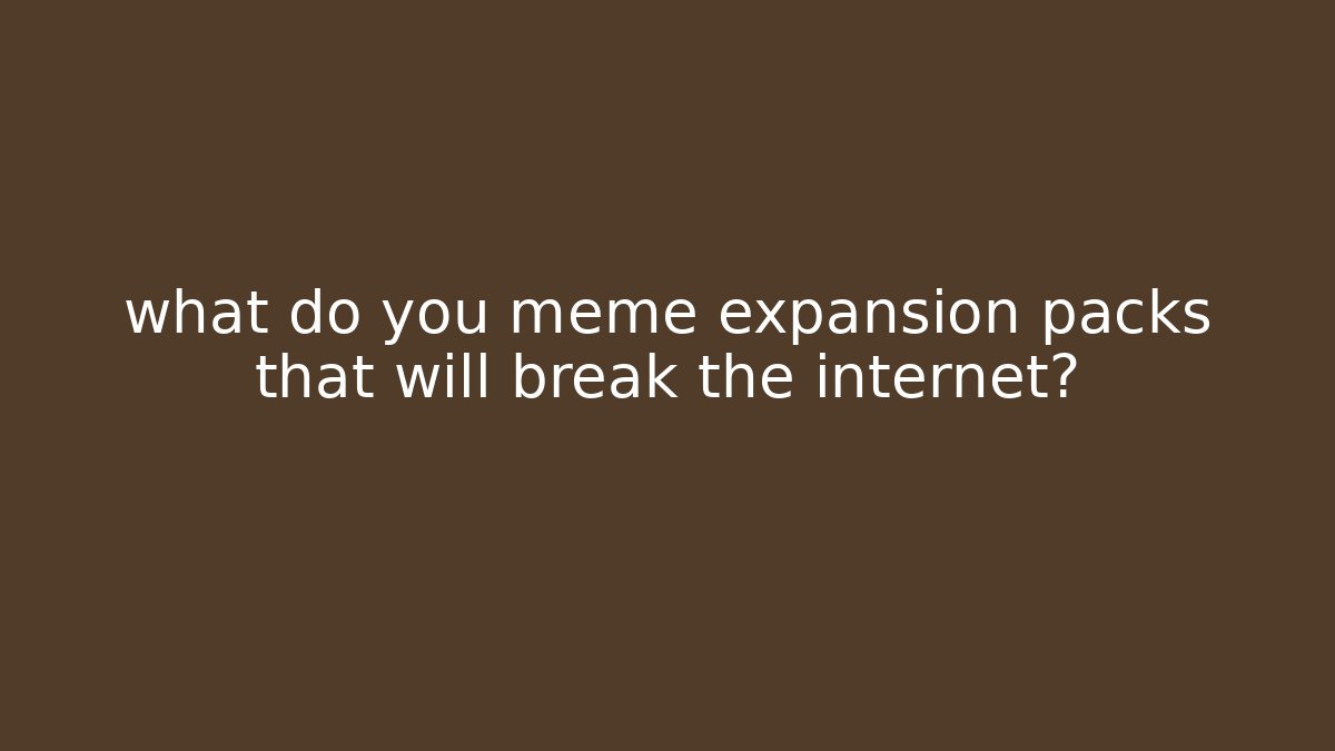 what do you meme expansion packs that will break the internet?