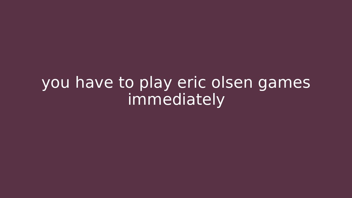 you have to play eric olsen games immediately